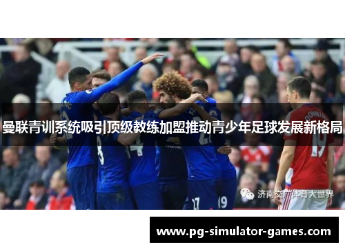 曼联青训系统吸引顶级教练加盟推动青少年足球发展新格局