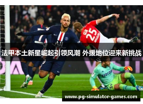 法甲本土新星崛起引领风潮 外援地位迎来新挑战