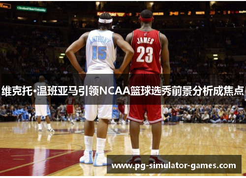 维克托·温班亚马引领NCAA篮球选秀前景分析成焦点