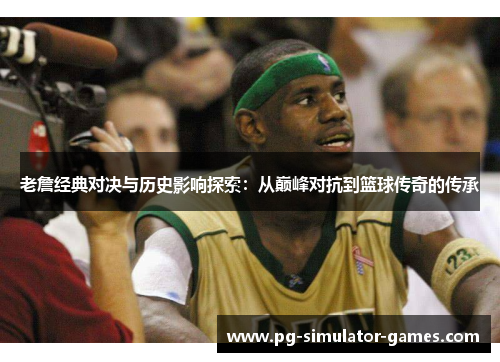 老詹经典对决与历史影响探索：从巅峰对抗到篮球传奇的传承