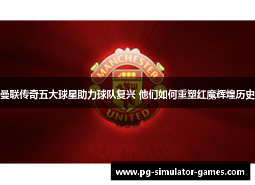 曼联传奇五大球星助力球队复兴 他们如何重塑红魔辉煌历史