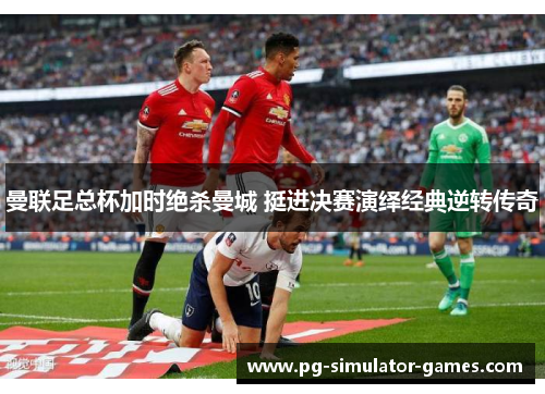 曼联足总杯加时绝杀曼城 挺进决赛演绎经典逆转传奇