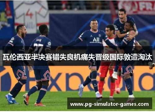 瓦伦西亚半决赛错失良机痛失晋级国际敦遭淘汰