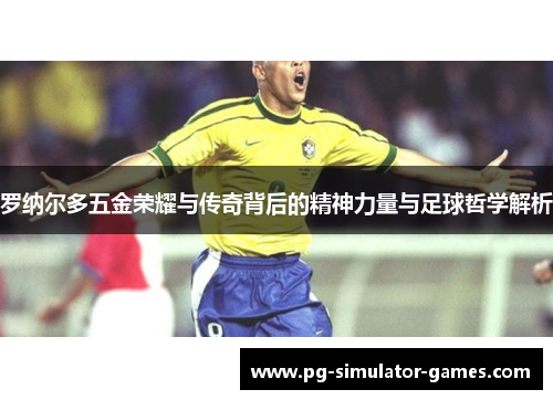 罗纳尔多五金荣耀与传奇背后的精神力量与足球哲学解析