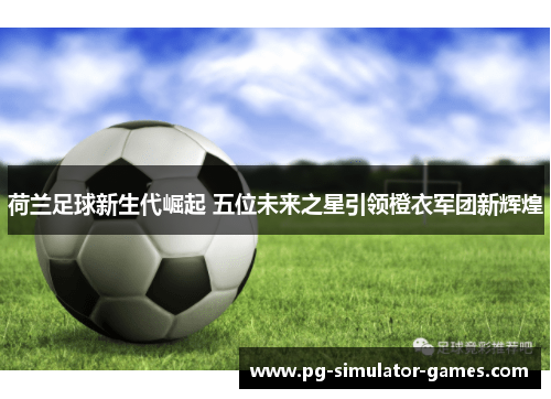 荷兰足球新生代崛起 五位未来之星引领橙衣军团新辉煌